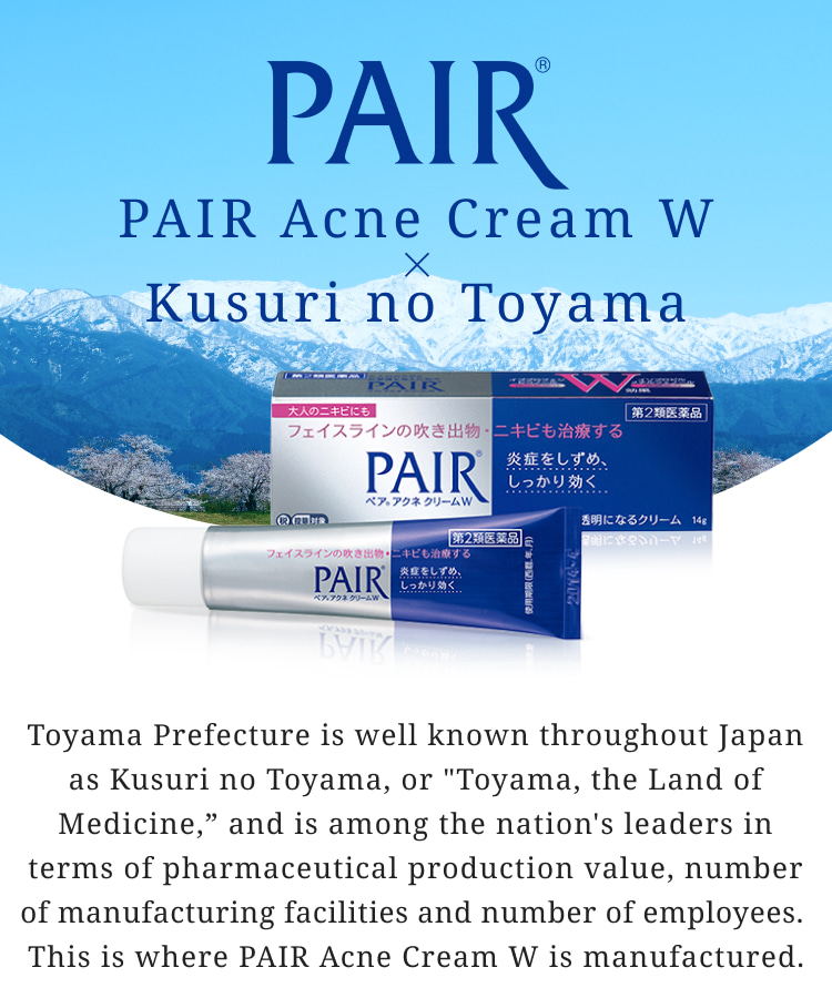 PAIR&reg; PAIR Acne Cream W &times; Kusuri no Toyama Toyama Prefecture is well known throughout Japan as Kusuri no Toyama, or 'Toyama, the Land of Medicine,' and is among the nation's leaders in terms of pharmaceutical production value, number of manufacturing facilities and number of employees. This is where PAIR Acne Cream W is manufactured.